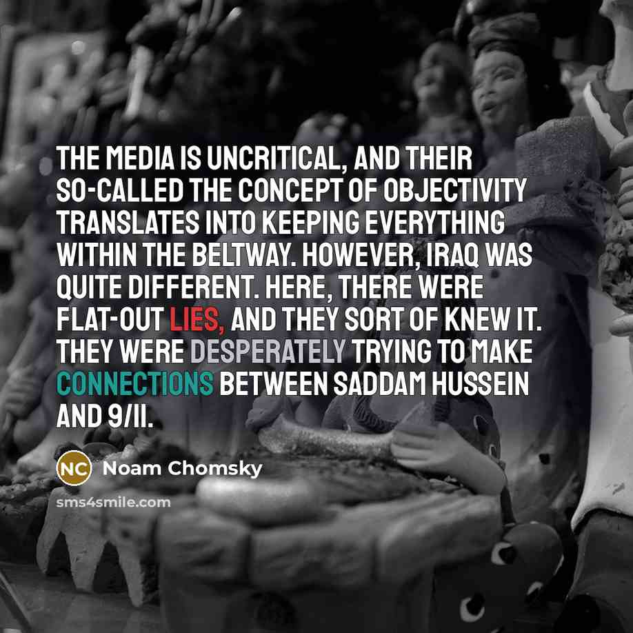 “The media is uncritical, and their so-called the concept of objectivity translates into keeping everything within the Beltway. However, Iraq was quite different. Here, there were flat-out lies, and they sort of knew it. They were desperately trying to make connections between Saddam Hussein and…” quote by Noam Chomsky