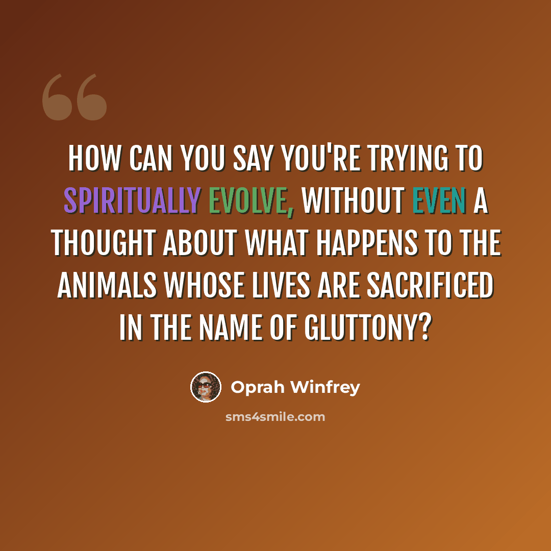 “How can you say you're trying to spiritually evolve, without even a thought about what happens to the animals whose lives are sacrificed in the name of gluttony?” quote by Oprah Winfrey