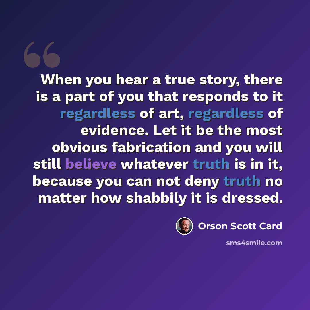“When you hear a true story, there is a part of you that responds to it regardless of art, regardless of evidence. Let it be the most obvious fabrication and you will still believe whatever truth is in it, because you can not deny truth no matter how shabbily it is dressed.” quote by Orson Scott Card
