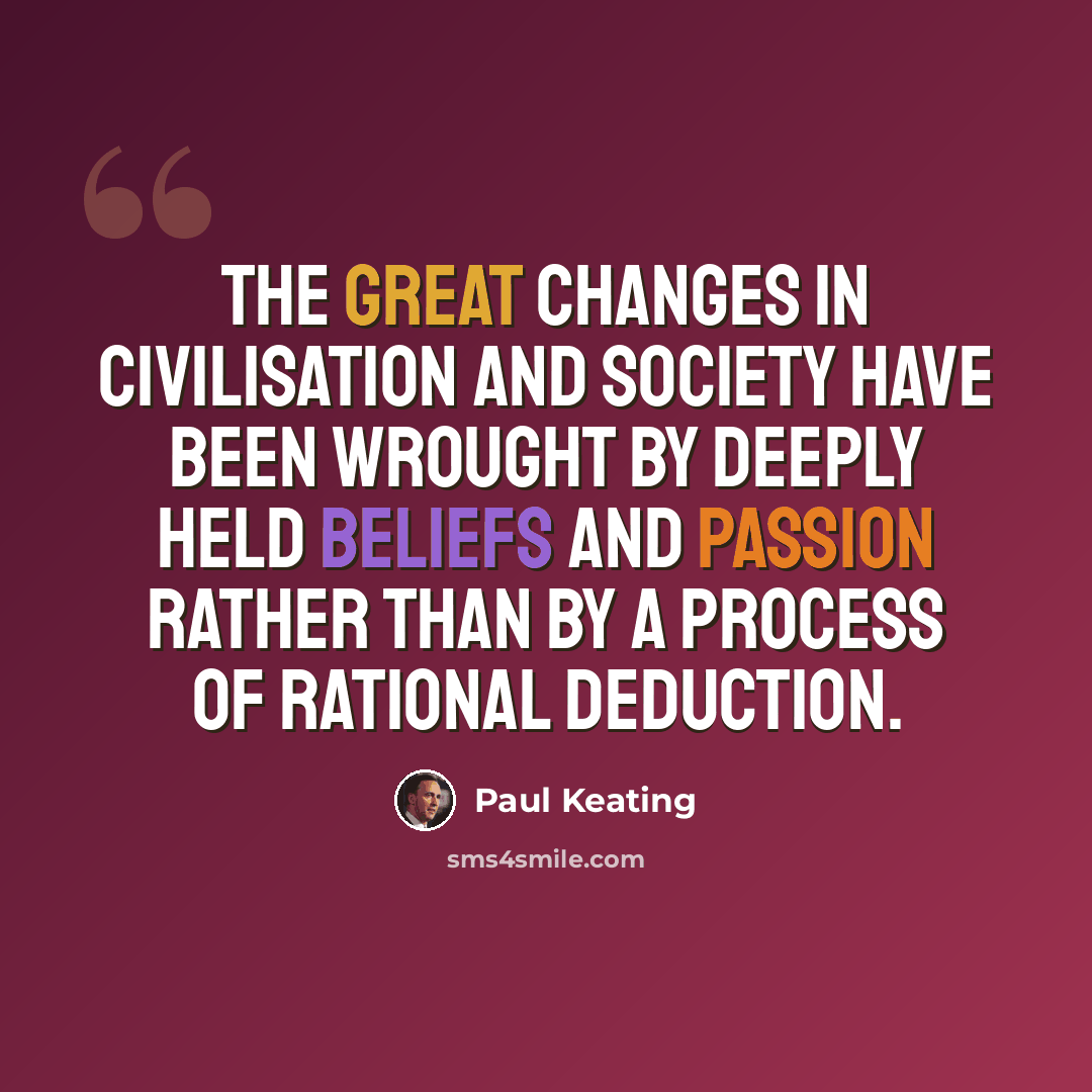 “The great changes in civilisation and society have been wrought by deeply held beliefs and passion rather than by a process of rational deduction.” quote by Paul Keating