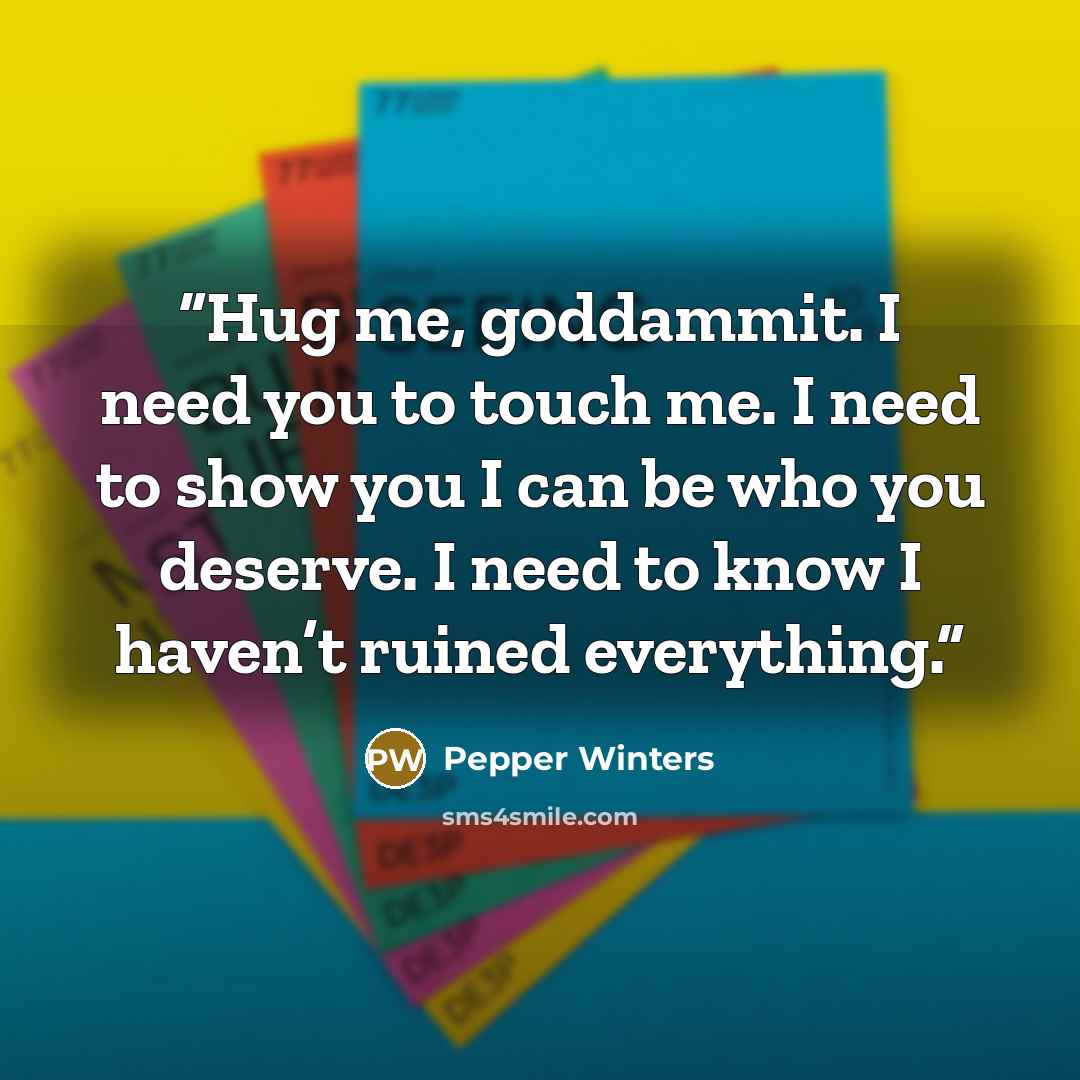 “Hug me, goddammit. I need you to touch me. I need to show you I can be who you deserve. I need to know I haven’t ruined everything.” quote by Pepper Winters