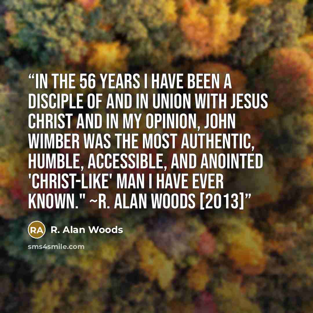 “In the 56 years I have been a disciple of and in union with Jesus Christ and in my opinion, John Wimber was the most authentic, humble, accessible, and anointed 'Christ-like' man I have ever known." ~R. Alan Woods [2013]” quote by R. Alan Woods