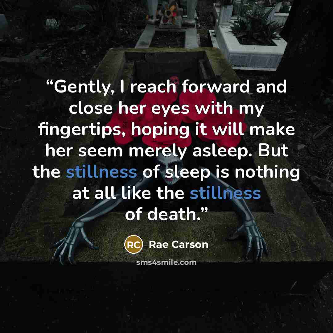 “Gently, I reach forward and close her eyes with my fingertips, hoping it will make her seem merely asleep. But the stillness of sleep is nothing at all like the stillness of death.” quote by Rae Carson