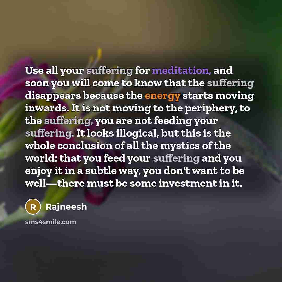 “Use all your suffering for meditation, and soon you will come to know that the suffering disappears because the energy starts moving inwards. It is not moving to the periphery, to the suffering, you are not feeding your suffering. It looks illogical, but this is the whole conclusion of all the…” quote by Rajneesh