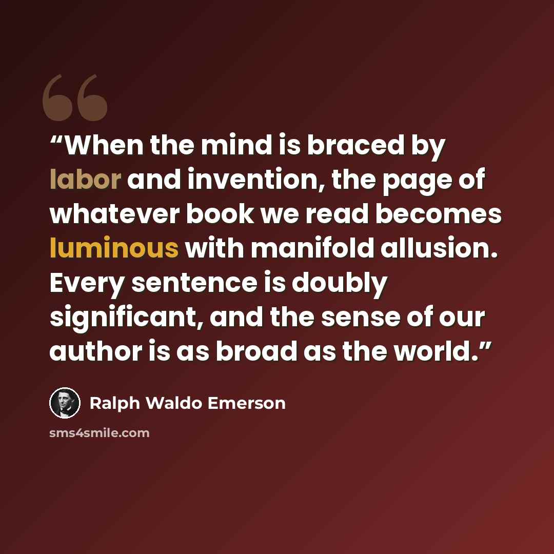 “When the mind is braced by labor and invention, the page of whatever book we read becomes luminous with manifold allusion. Every sentence is doubly significant, and the sense of our author is as broad as the world.” quote by Ralph Waldo Emerson