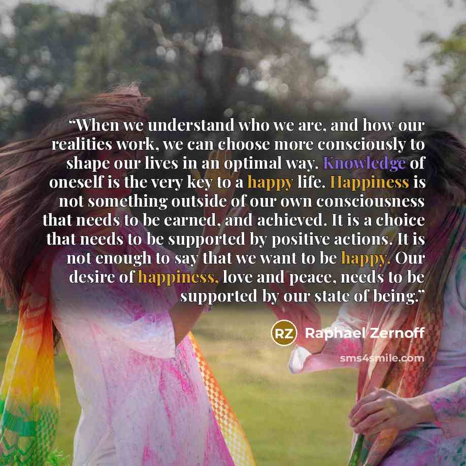 “When we understand who we are, and how our realities work, we can choose more consciously to shape our lives in an optimal way. Knowledge of oneself is the very key to a happy life. Happiness is not something outside of our own consciousness that needs to be earned, and achieved. It is a choice…” quote by Raphael Zernoff