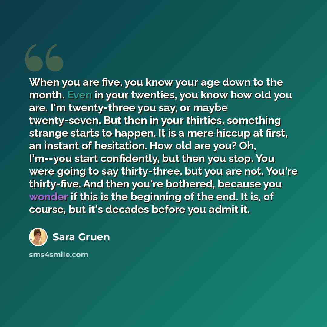 “When you are five, you know your age down to the month. Even in your twenties, you know how old you are. I'm twenty-three you say, or maybe twenty-seven. But then in your thirties, something strange starts to happen. It is a mere hiccup at first, an instant of hesitation. How old are you? Oh…” quote by Sara Gruen