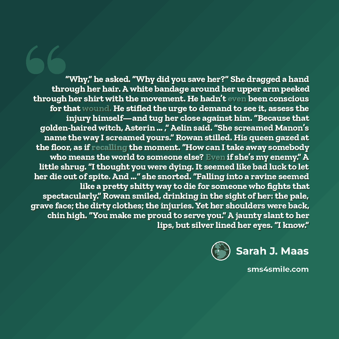 “Why,” he asked. “Why did you save her?” She dragged a hand through her hair. A white bandage around her upper arm peeked through her shirt with the movement. He hadn’t even been conscious for that wound. He stifled the urge to demand to see it, assess the injury himself—and tug her close against…” quote by Sarah J. Maas