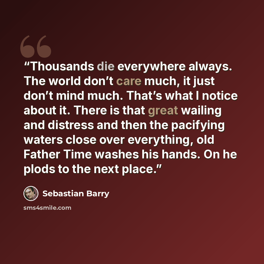 “Thousands die everywhere always. The world don’t care much, it just don’t mind much. That’s what I notice about it. There is that great wailing and distress and then the pacifying waters close over everything, old Father Time washes his hands. On he plods to the next place.” quote by Sebastian Barry