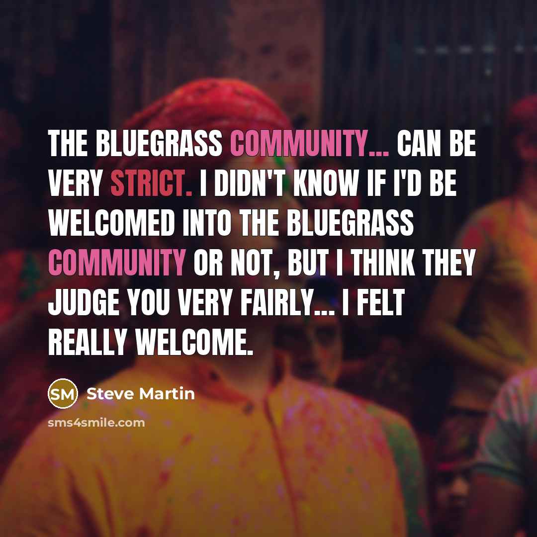 “The bluegrass community... can be very strict. I didn't know if I'd be welcomed into the bluegrass community or not, but I think they judge you very fairly... I felt really welcome.” quote by Steve Martin