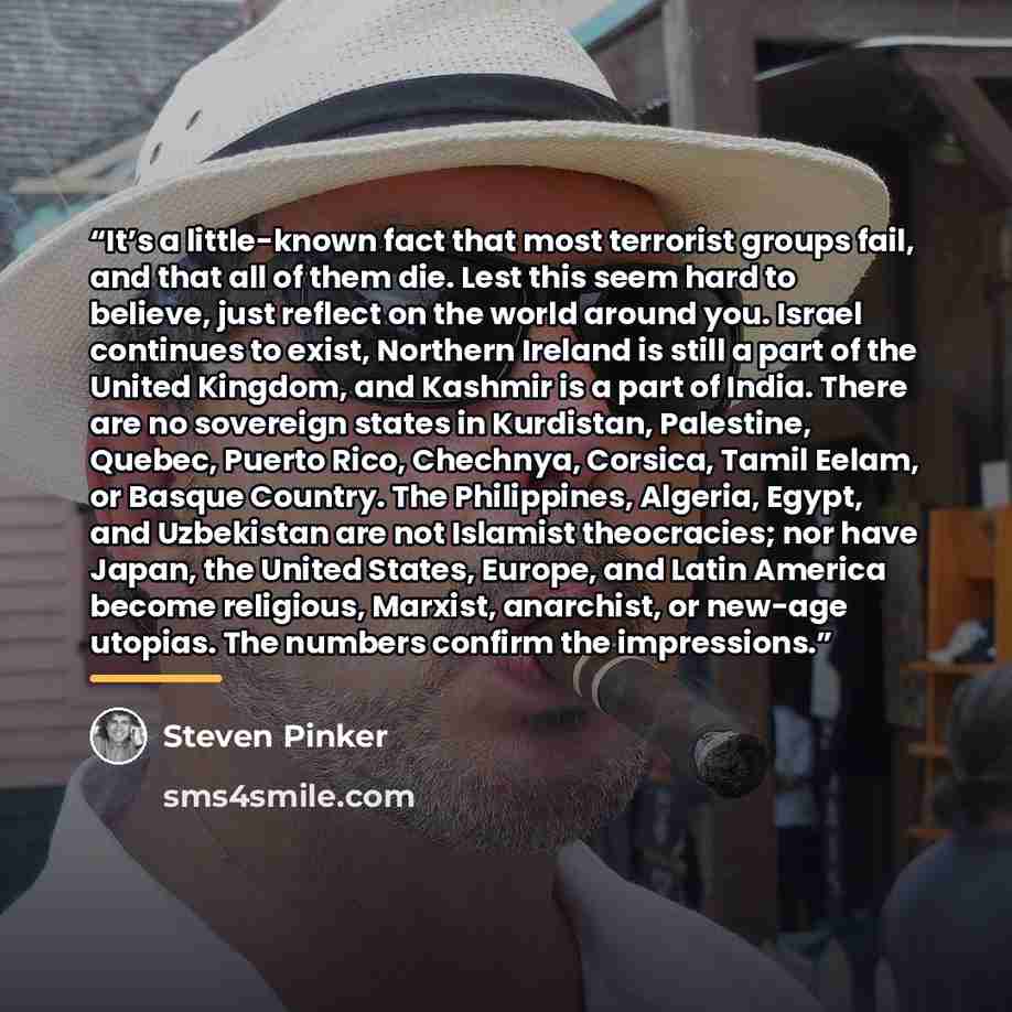 “It’s a little-known fact that most terrorist groups fail, and that all of them die. Lest this seem hard to believe, just reflect on the world around you. Israel continues to exist, Northern Ireland is still a part of the United Kingdom, and Kashmir is a part of India. There are no sovereign states…” quote by Steven Pinker