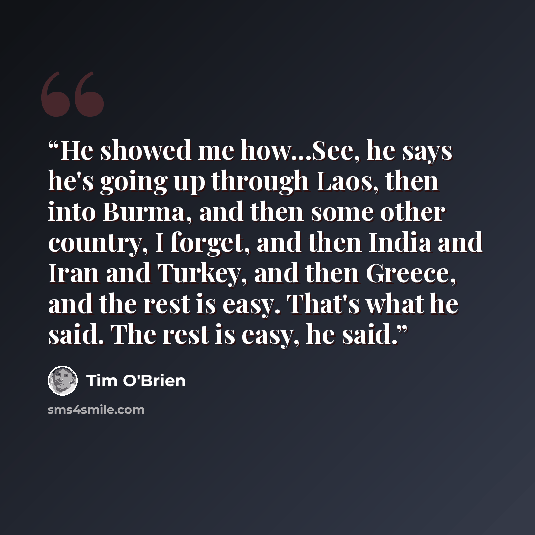 “He showed me how...See, he says he's going up through Laos, then into Burma, and then some other country, I forget, and then India and Iran and Turkey, and then Greece, and the rest is easy. That's what he said. The rest is easy, he said.” quote by Tim O'Brien