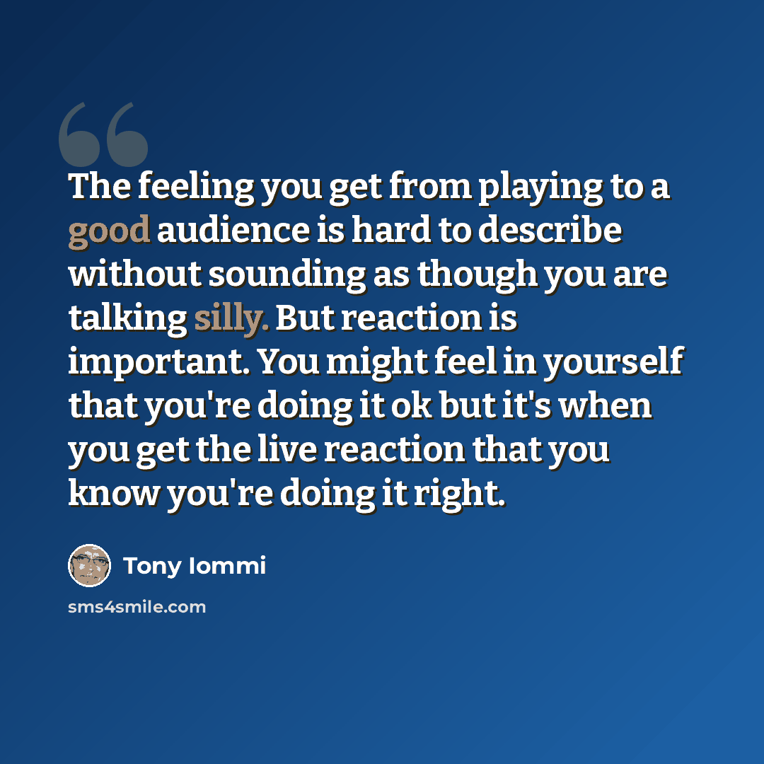 “The feeling you get from playing to a good audience is hard to describe without sounding as though you are talking silly. But reaction is important. You might feel in yourself that you're doing it ok but it's when you get the live reaction that you know you're doing it right.” quote by Tony Iommi