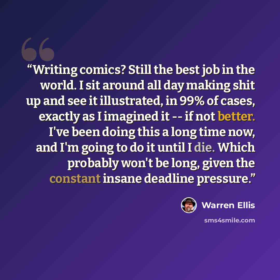 “Writing comics? Still the best job in the world. I sit around all day making shit up and see it illustrated, in 99% of cases, exactly as I imagined it -- if not better. I've been doing this a long time now, and I'm going to do it until I die. Which probably won't be long, given the constant insane…” quote by Warren Ellis