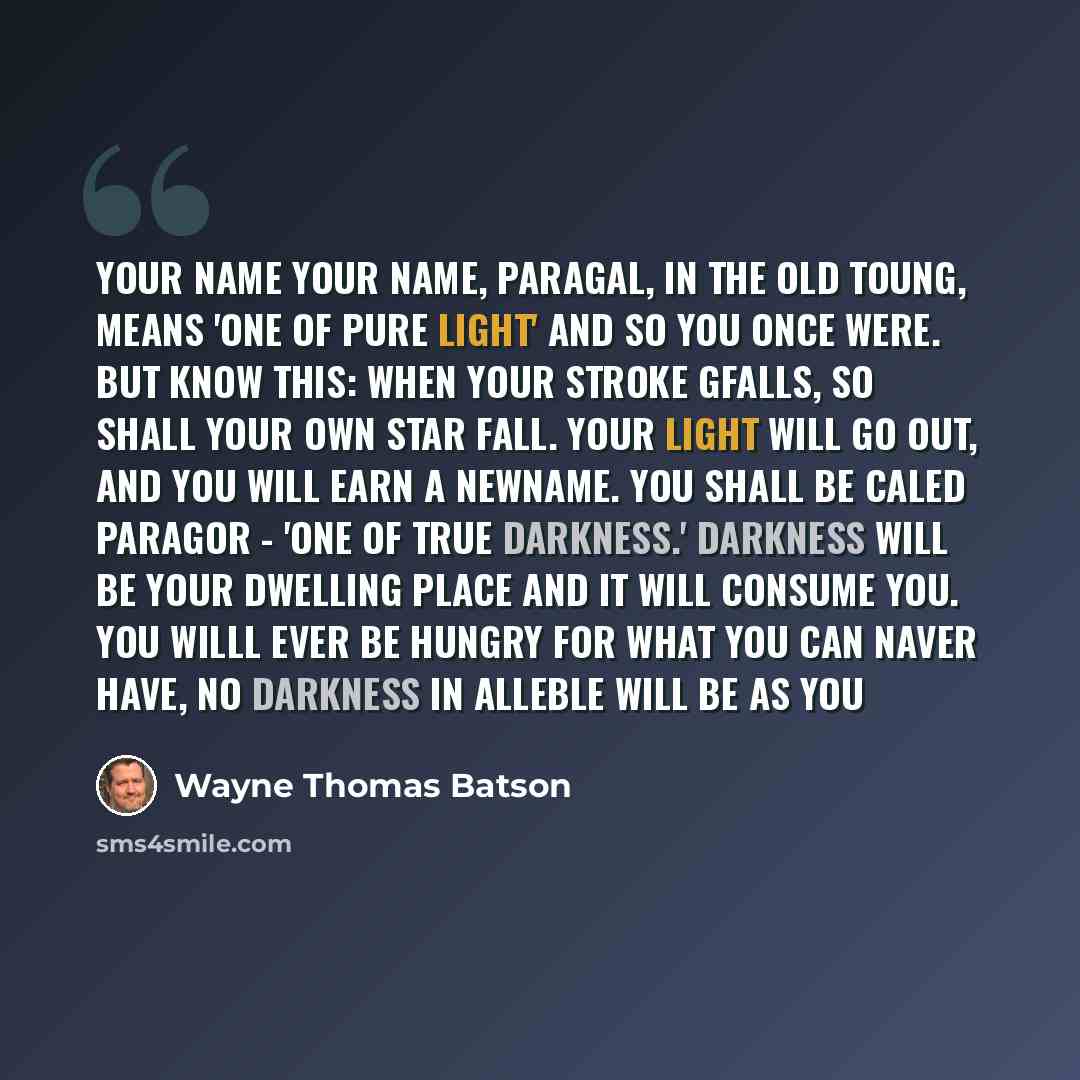 “your name your name, paragal, in the old toung, means 'one of pure light' and so you once were. but know this: when your stroke gfalls, so shall your own star fall. Your light will go out, and you will earn a newname. You shall be caled paragor - 'one of true darkness.' darkness will be your…” quote by Wayne Thomas Batson