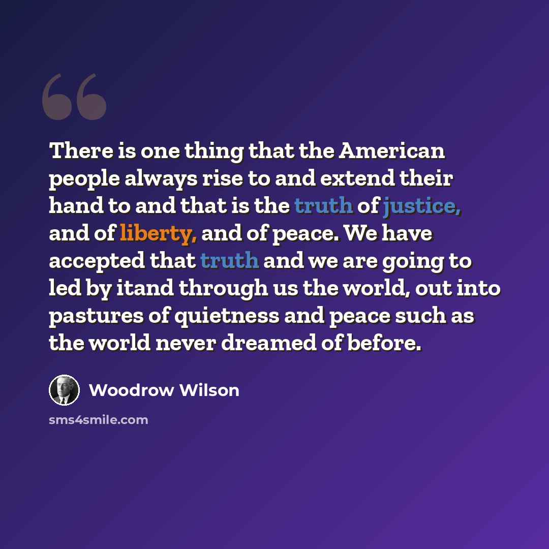 “There is one thing that the American people always rise to and extend their hand to and that is the truth of justice, and of liberty, and of peace. We have accepted that truth and we are going to led by itand through us the world, out into pastures of quietness and peace such as the world never…” quote by Woodrow Wilson
