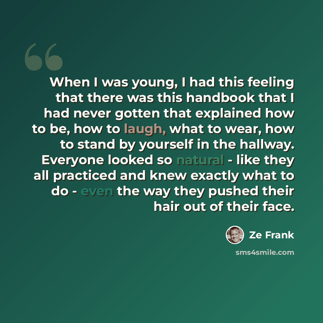 “When I was young, I had this feeling that there was this handbook that I had never gotten that explained how to be, how to laugh, what to wear, how to stand by yourself in the hallway. Everyone looked so natural - like they all practiced and knew exactly what to do - even the way they pushed their…” quote by Ze Frank