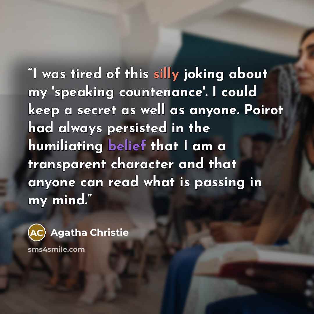 “I was tired of this silly joking about my 'speaking countenance'. I could keep a secret as well as anyone. Poirot had always persisted in the humiliating belief that I am a transparent character and that anyone can read what is passing in my mind.” quote by Agatha Christie