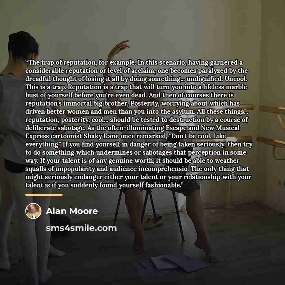 “The trap of reputation, for example. In this scenario, having garnered a considerable reputation or level of acclaim, one becomes paralyzed by the dreadful thought of losing it all by doing something... undignified. Uncool. This is a trap. Reputation is a trap that will turn you into a lifeless…” quote by Alan Moore