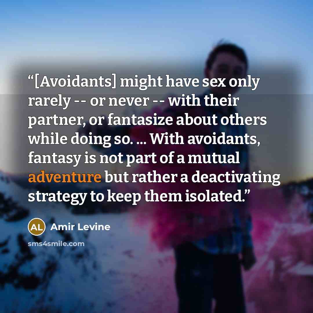 “[Avoidants] might have sex only rarely -- or never -- with their partner, or fantasize about others while doing so. ... With avoidants, fantasy is not part of a mutual adventure but rather a deactivating strategy to keep them isolated.” quote by Amir Levine