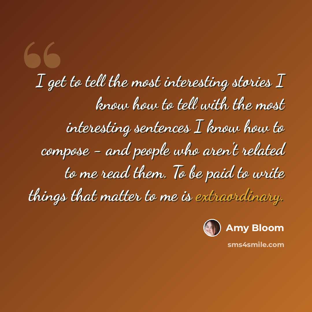 “I get to tell the most interesting stories I know how to tell with the most interesting sentences I know how to compose - and people who aren't related to me read them. To be paid to write things that matter to me is extraordinary.” quote by Amy Bloom