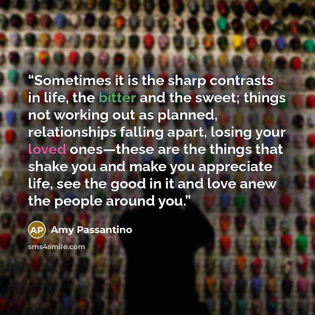 “Sometimes it is the sharp contrasts in life, the bitter and the sweet; things not working out as planned, relationships falling apart, losing your loved ones—these are the things that shake you and make you appreciate life, see the good in it and love anew the people around you.” quote by Amy Passantino
