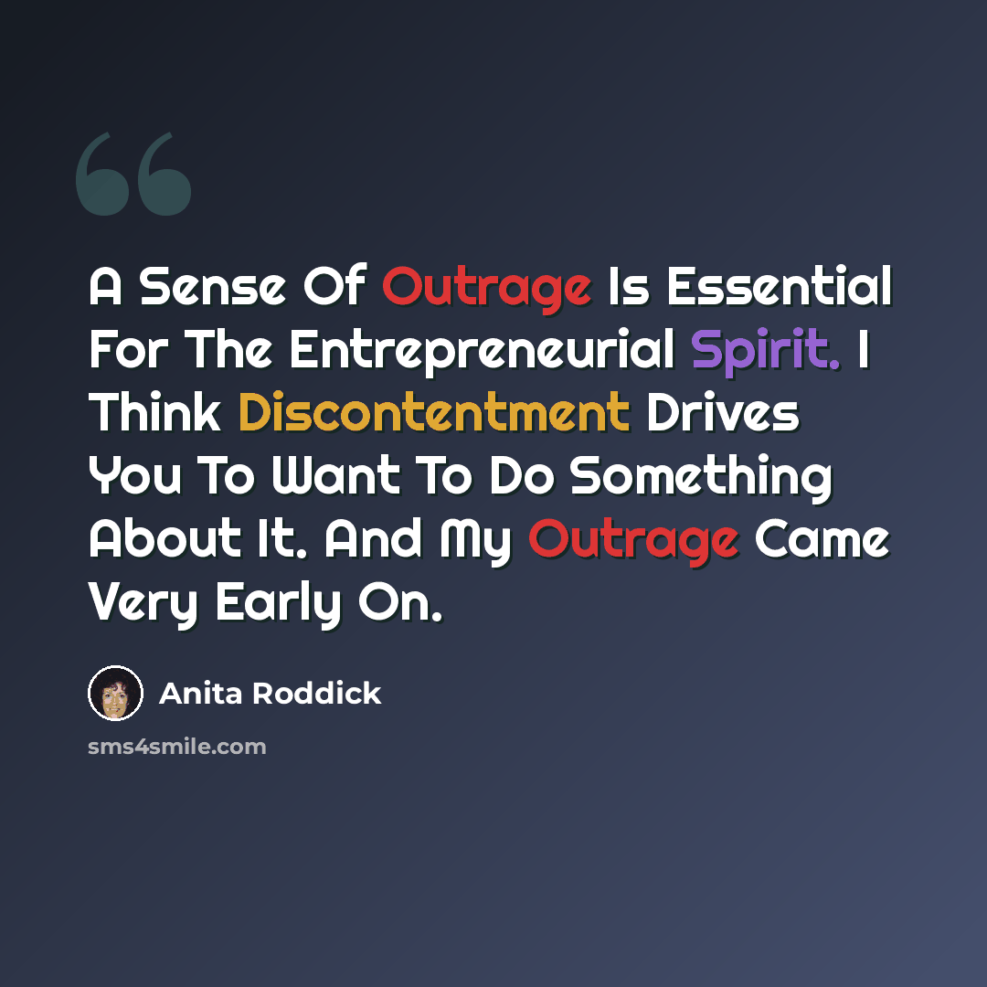 “A Sense Of Outrage Is Essential For The Entrepreneurial Spirit. I Think Discontentment Drives You To Want To Do Something About It. And My Outrage Came Very Early On.” quote by Anita Roddick