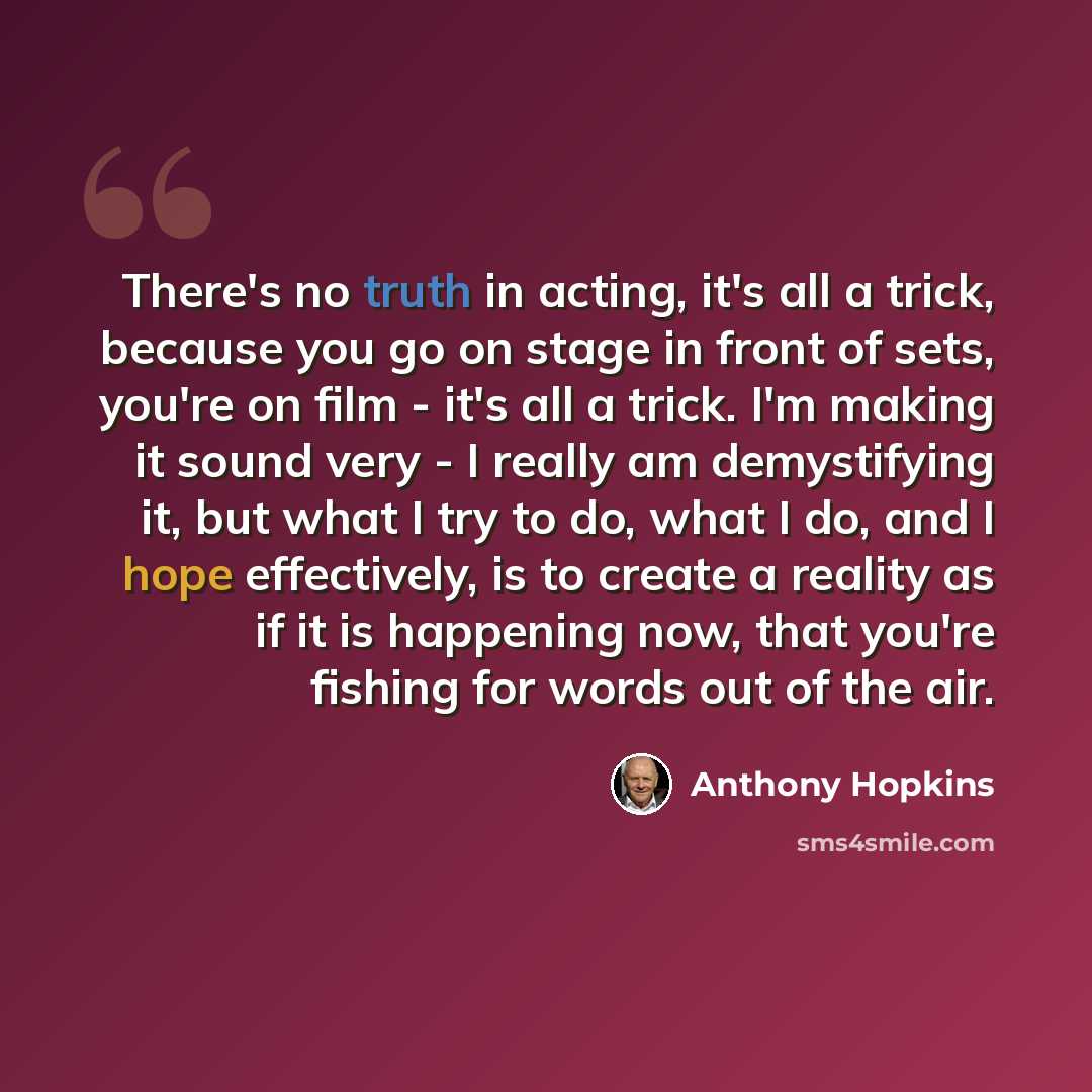 “There's no truth in acting, it's all a trick, because you go on stage in front of sets, you're on film - it's all a trick. I'm making it sound very - I really am demystifying it, but what I try to do, what I do, and I hope effectively, is to create a reality as if it is happening now, that you're…” quote by Anthony Hopkins
