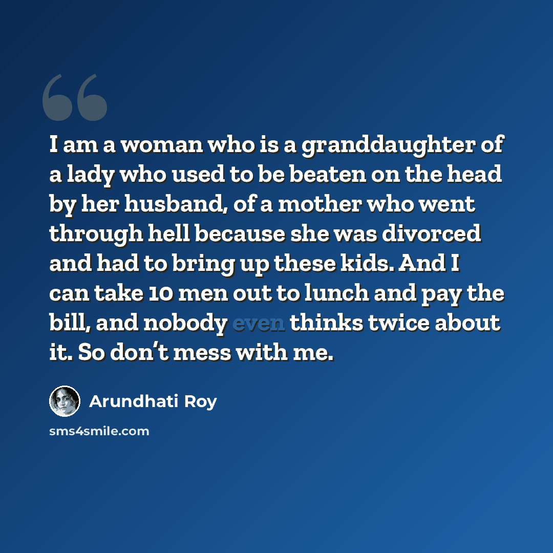 “I am a woman who is a granddaughter of a lady who used to be beaten on the head by her husband, of a mother who went through hell because she was divorced and had to bring up these kids. And I can take 10 men out to lunch and pay the bill, and nobody even thinks twice about it. So don’t mess with…” quote by Arundhati Roy