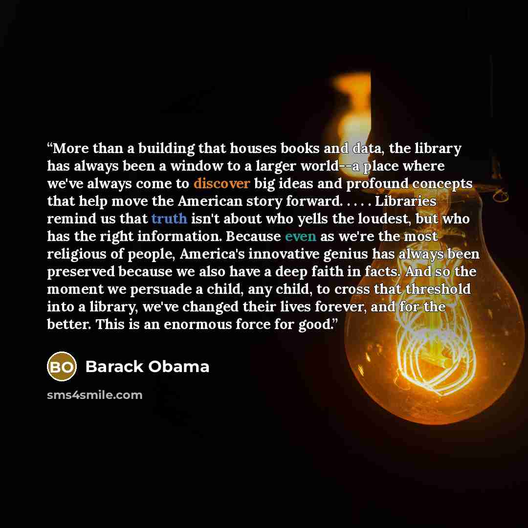 “More than a building that houses books and data, the library has always been a window to a larger world--a place where we've always come to discover big ideas and profound concepts that help move the American story forward. . . . . Libraries remind us that truth isn't about who yells the loudest…” quote by Barack Obama