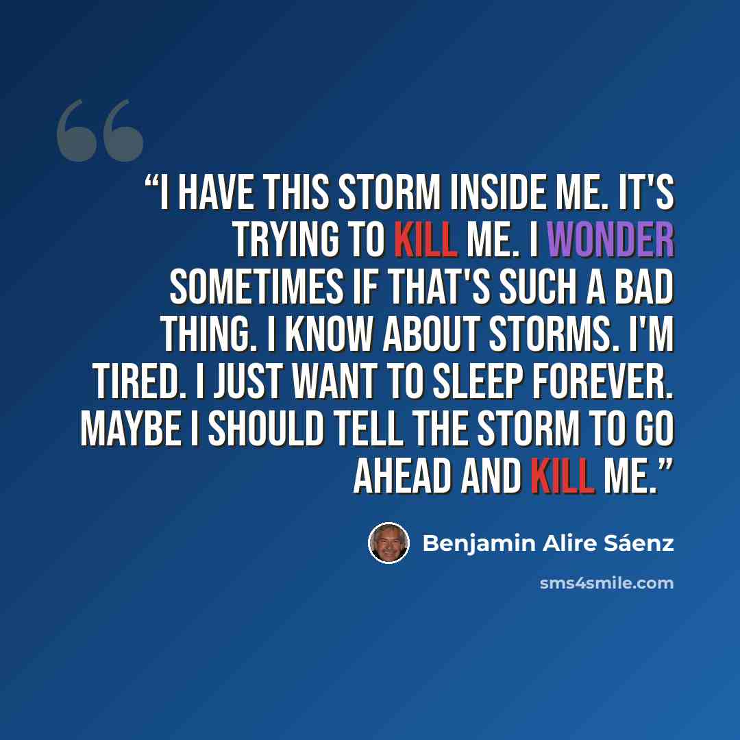 “I have this storm inside me. It's trying to kill me. I wonder sometimes if that's such a bad thing. I know about storms. I'm tired. I just want to sleep forever. Maybe I should tell the storm to go ahead and kill me.” quote by Benjamin Alire Sáenz
