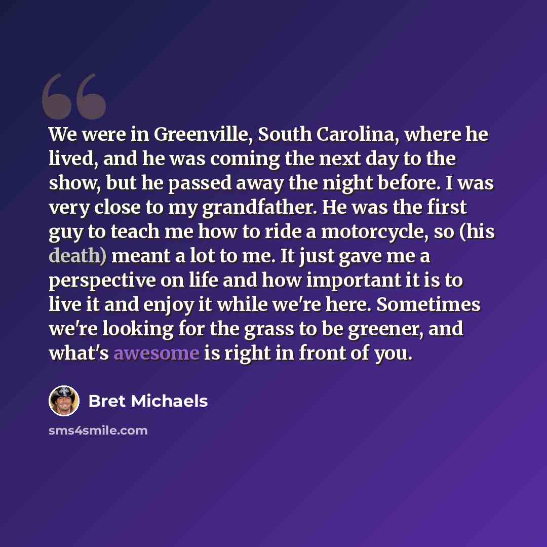 “We were in Greenville, South Carolina, where he lived, and he was coming the next day to the show, but he passed away the night before. I was very close to my grandfather. He was the first guy to teach me how to ride a motorcycle, so (his death) meant a lot to me. It just gave me a perspective on…” quote by Bret Michaels