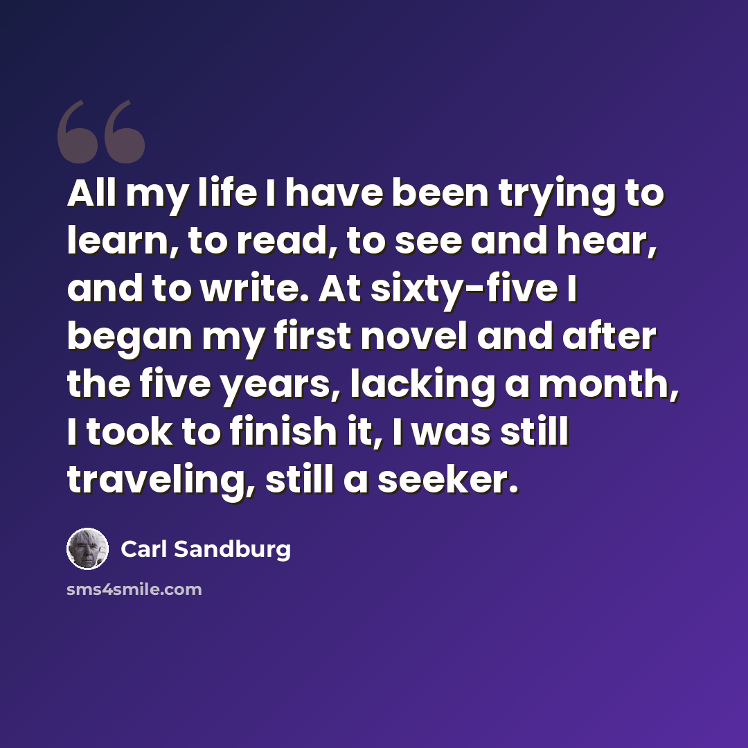 “All my life I have been trying to learn, to read, to see and hear, and to write. At sixty-five I began my first novel and after the five years, lacking a month, I took to finish it, I was still traveling, still a seeker.” quote by Carl Sandburg