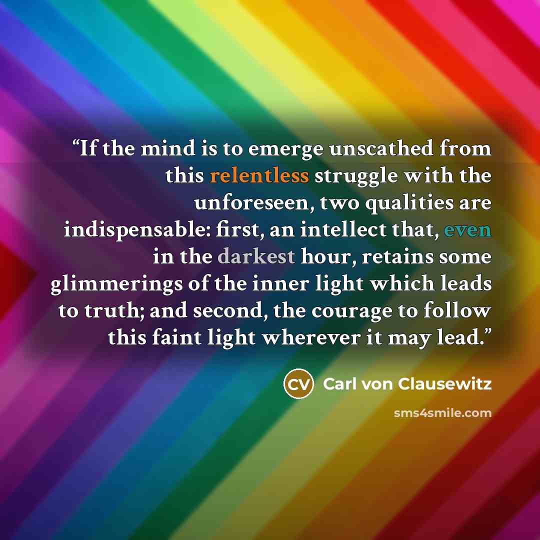 “If the mind is to emerge unscathed from this relentless struggle with the unforeseen, two qualities are indispensable: first, an intellect that, even in the darkest hour, retains some glimmerings of the inner light which leads to truth; and second, the courage to follow this faint light wherever…” quote by Carl Von Clausewitz