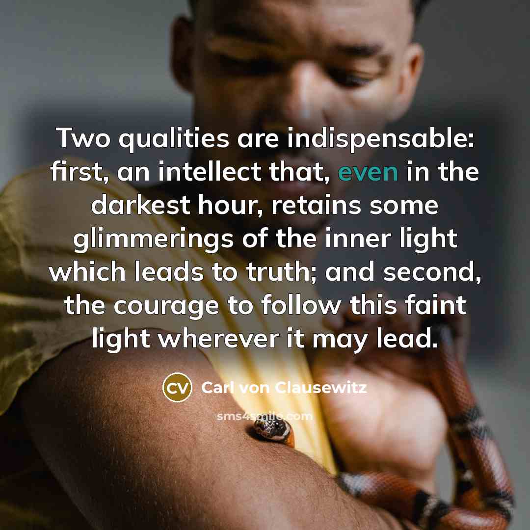 “Two qualities are indispensable: first, an intellect that, even in the darkest hour, retains some glimmerings of the inner light which leads to truth; and second, the courage to follow this faint light wherever it may lead.” quote by Carl von Clausewitz