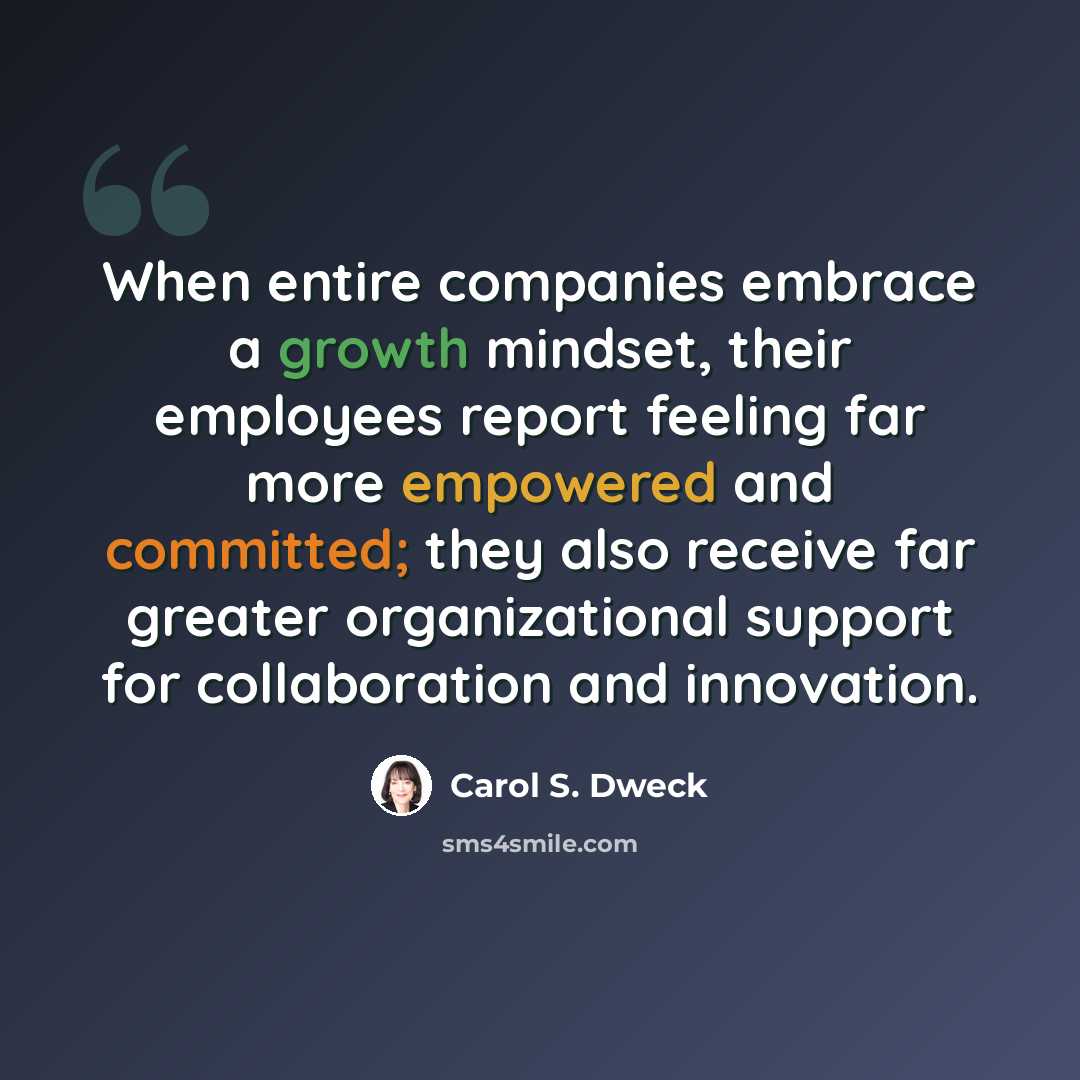 “When entire companies embrace a growth mindset, their employees report feeling far more empowered and committed; they also receive far greater organizational support for collaboration and innovation.” quote by Carol S. Dweck