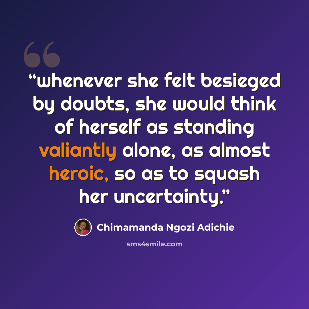 “whenever she felt besieged by doubts, she would think of herself as standing valiantly alone, as almost heroic, so as to squash her uncertainty.” quote by Chimamanda Ngozi Adichie