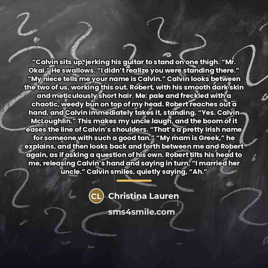 “Calvin sits up, jerking his guitar to stand on one thigh. “Mr. Okai.” He swallows. “I didn’t realize you were standing there.” “My niece tells me your name is Calvin.” Calvin looks between the two of us, working this out. Robert, with his smooth dark skin and meticulously short hair. Me: pale and…” quote by Christina Lauren