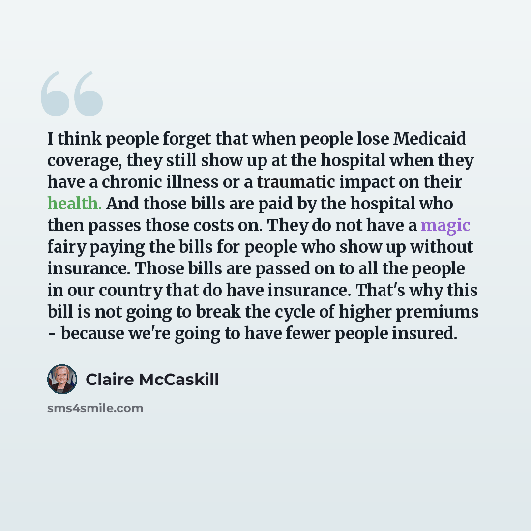 “I think people forget that when people lose Medicaid coverage, they still show up at the hospital when they have a chronic illness or a traumatic impact on their health. And those bills are paid by the hospital who then passes those costs on. They do not have a magic fairy paying the bills for…” quote by Claire McCaskill