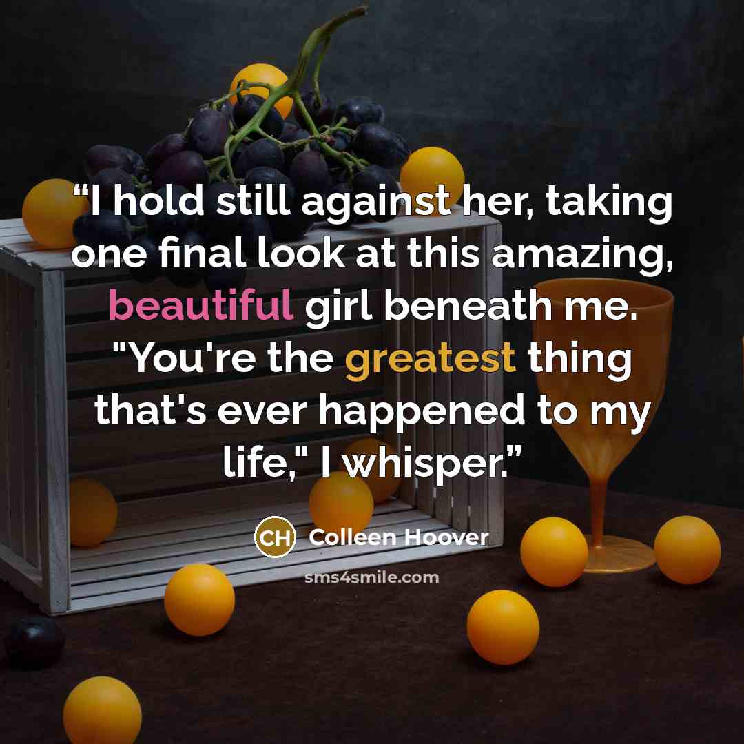 “I hold still against her, taking one final look at this amazing, beautiful girl beneath me. "You're the greatest thing that's ever happened to my life," I whisper.” quote by Colleen Hoover