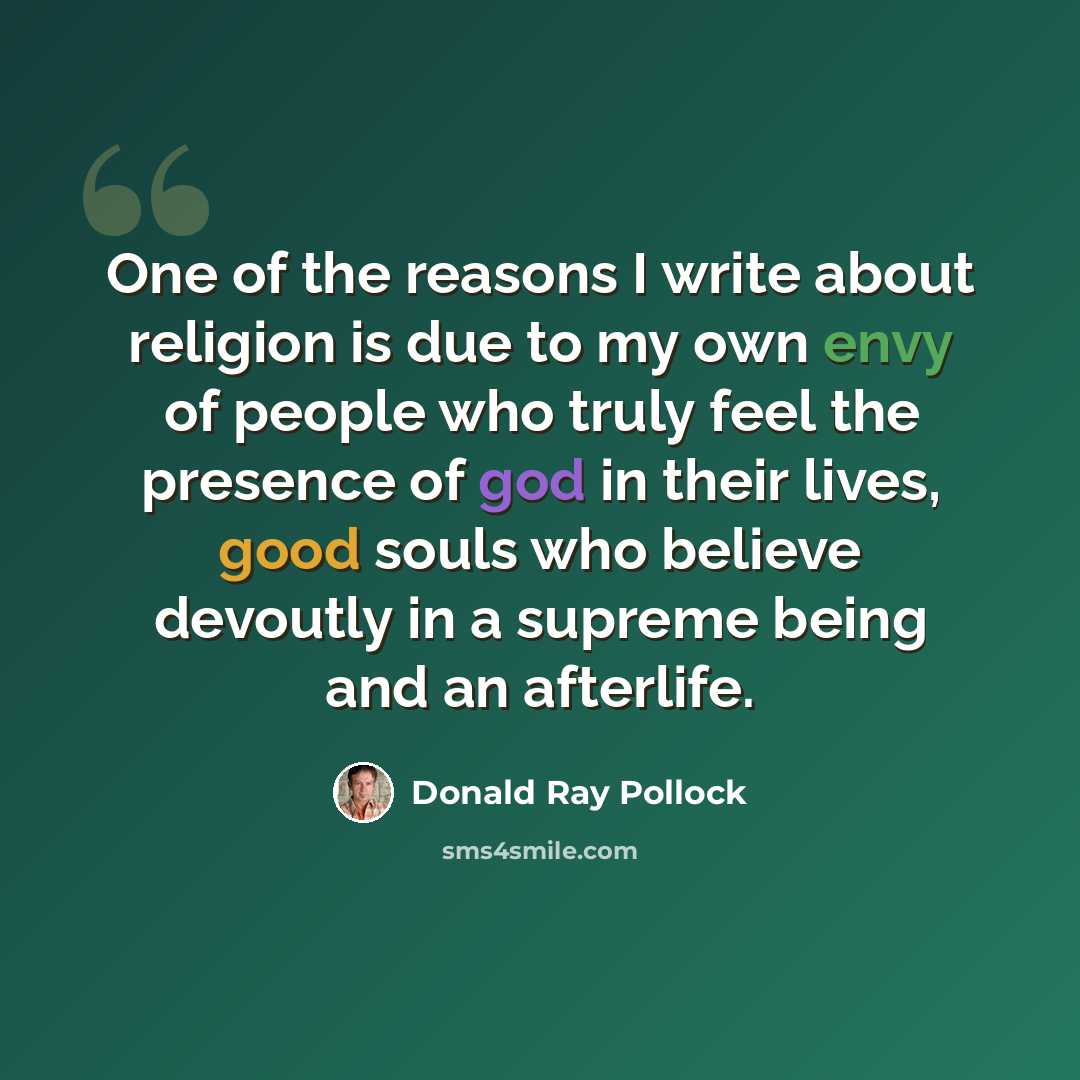 “One of the reasons I write about religion is due to my own envy of people who truly feel the presence of god in their lives, good souls who believe devoutly in a supreme being and an afterlife.” quote by Donald Ray Pollock