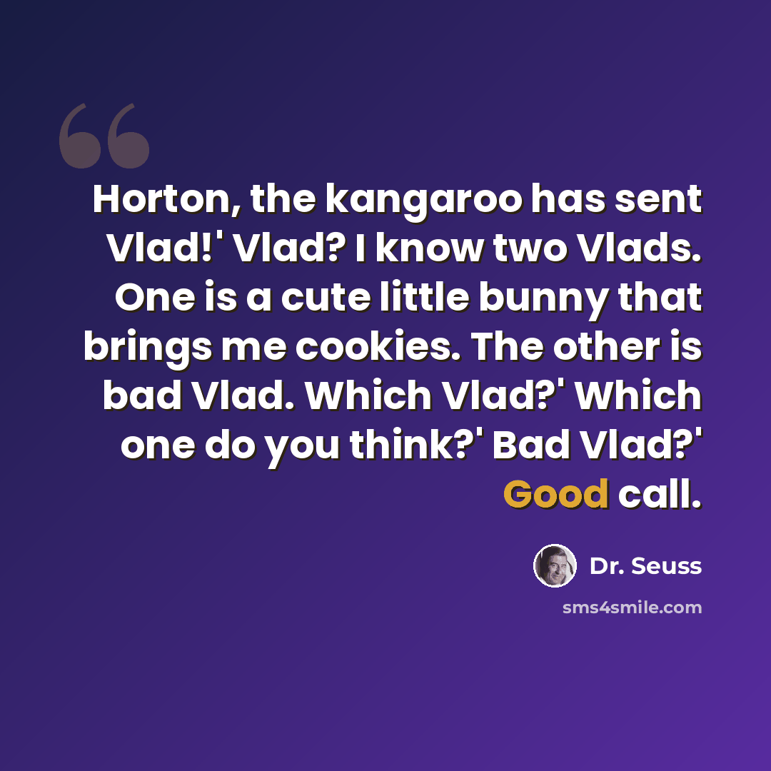 “Horton, the kangaroo has sent Vlad!' Vlad? I know two Vlads. One is a cute little bunny that brings me cookies. The other is bad Vlad. Which Vlad?' Which one do you think?' Bad Vlad?' Good call.” quote by Dr. Seuss