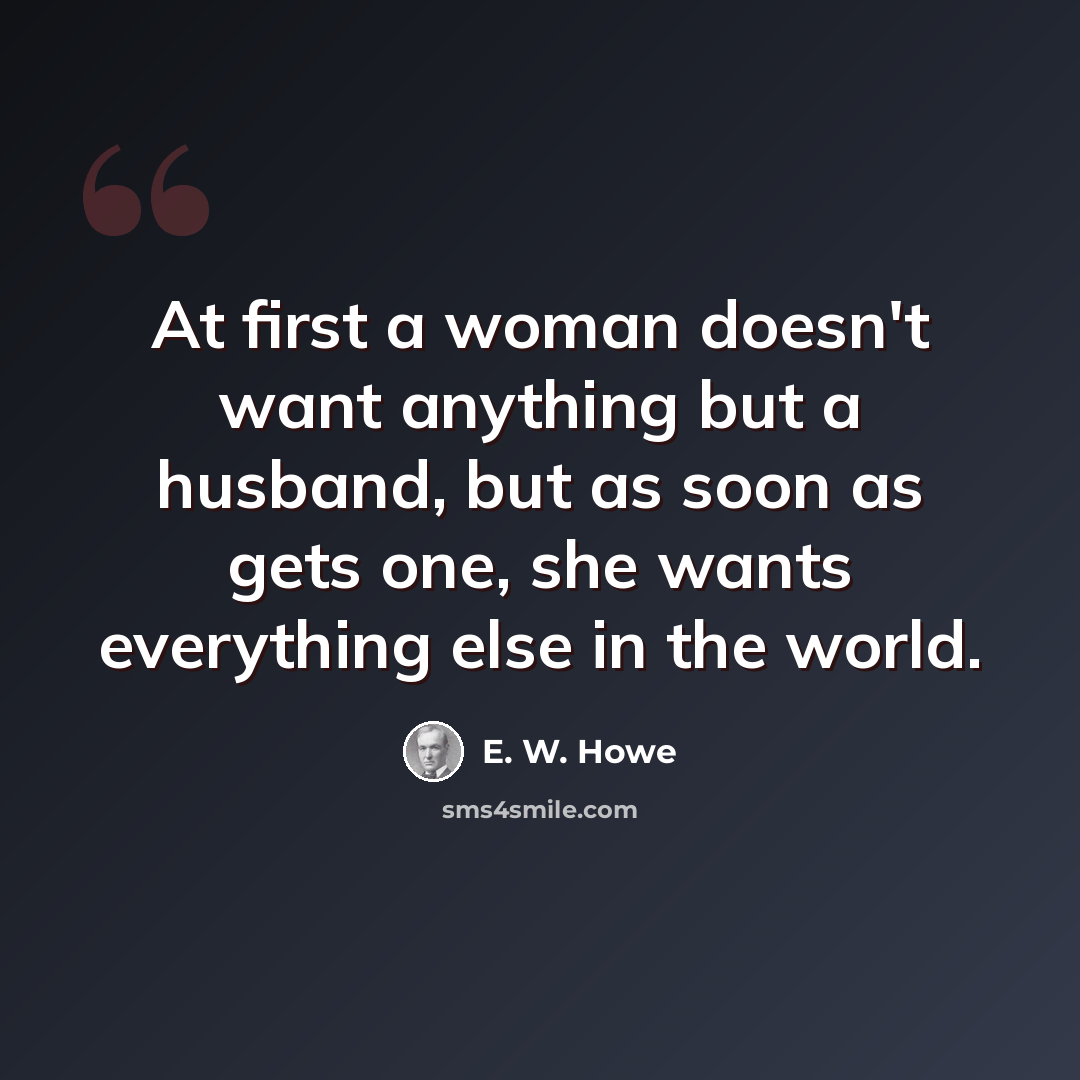 “At first a woman doesn't want anything but a husband, but as soon as gets one, she wants everything else in the world.” quote by E. W. Howe
