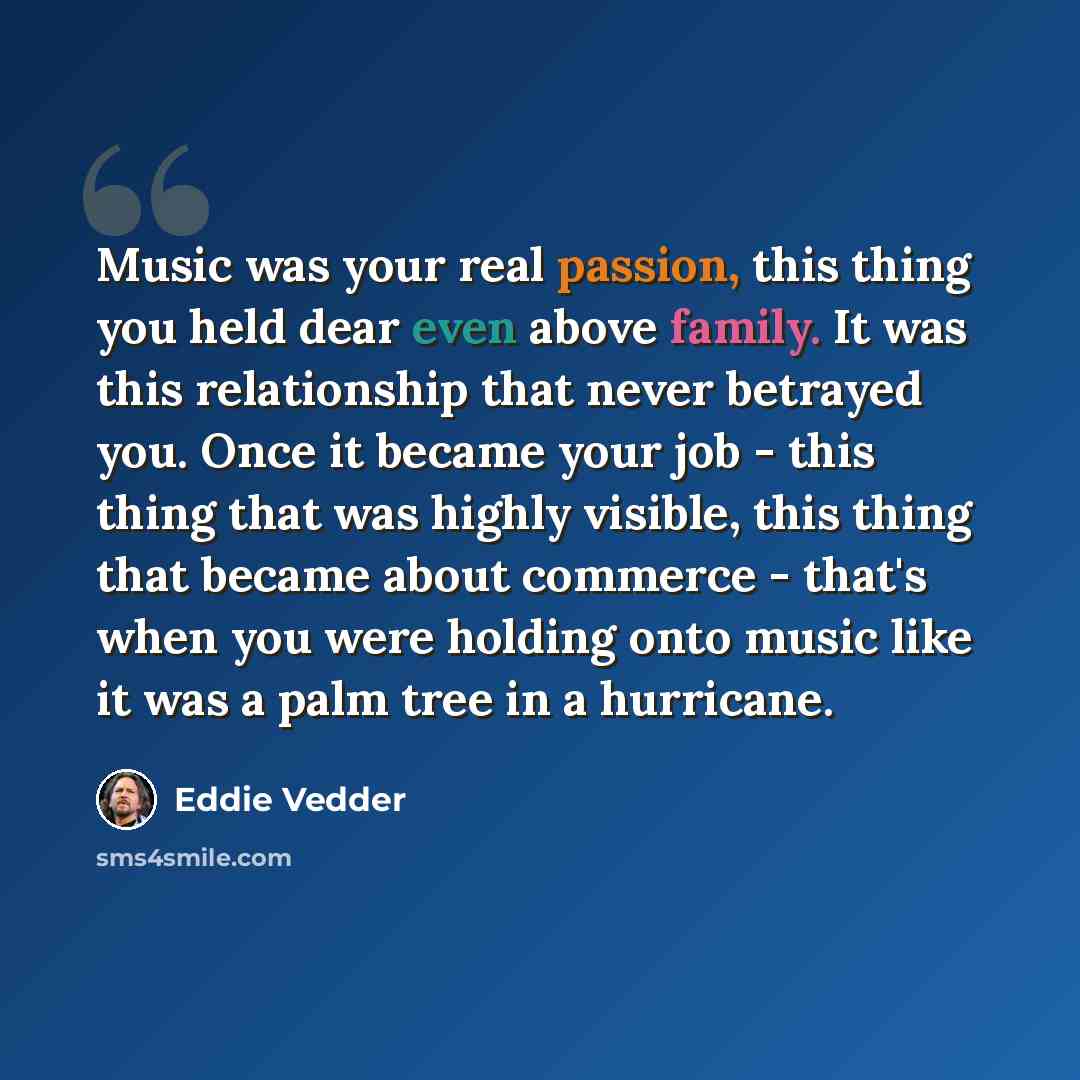 “Music was your real passion, this thing you held dear even above family. It was this relationship that never betrayed you. Once it became your job - this thing that was highly visible, this thing that became about commerce - that's when you were holding onto music like it was a palm tree in a…” quote by Eddie Vedder