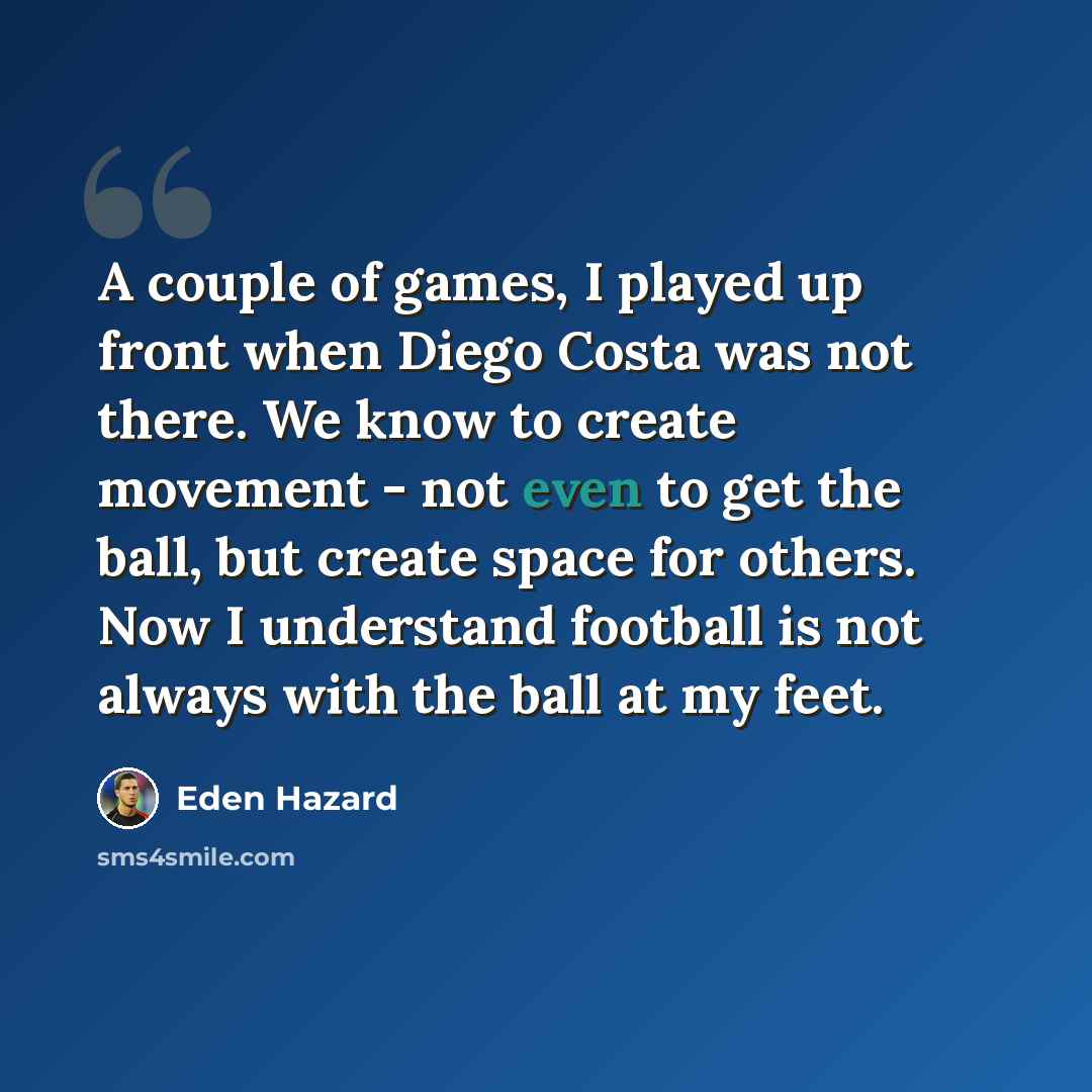 “A couple of games, I played up front when Diego Costa was not there. We know to create movement - not even to get the ball, but create space for others. Now I understand football is not always with the ball at my feet.” quote by Eden Hazard