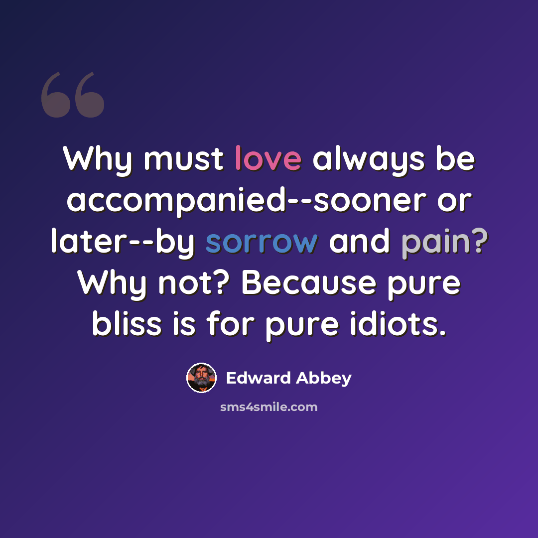 “Why must love always be accompanied--sooner or later--by sorrow and pain? Why not? Because pure bliss is for pure idiots.” quote by Edward Abbey