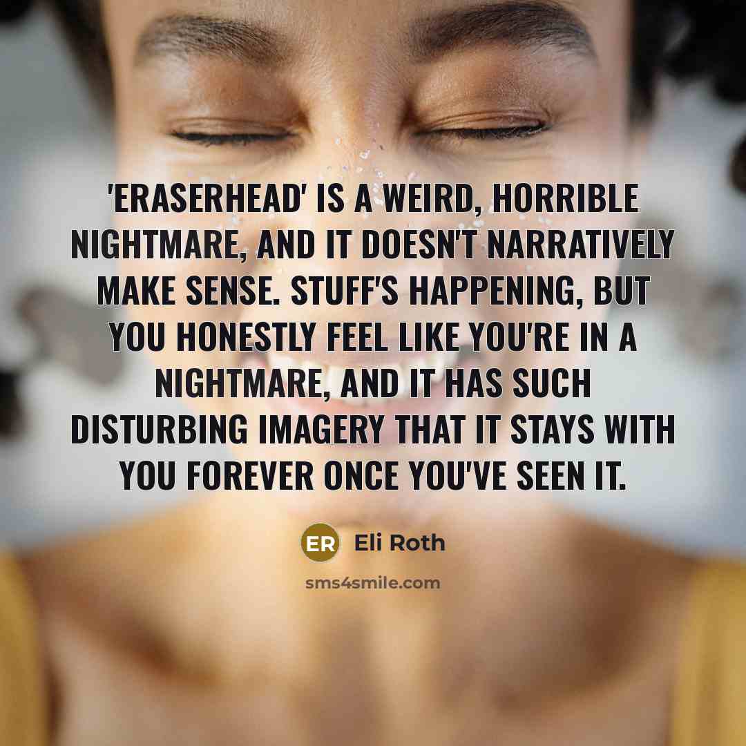 “'Eraserhead' is a weird, horrible nightmare, and it doesn't narratively make sense. Stuff's happening, but you honestly feel like you're in a nightmare, and it has such disturbing imagery that it stays with you forever once you've seen it.” quote by Eli Roth