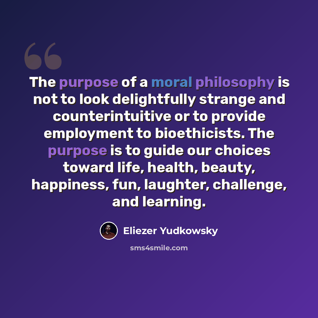 “The purpose of a moral philosophy is not to look delightfully strange and counterintuitive or to provide employment to bioethicists. The purpose is to guide our choices toward life, health, beauty, happiness, fun, laughter, challenge, and learning.” quote by Eliezer Yudkowsky