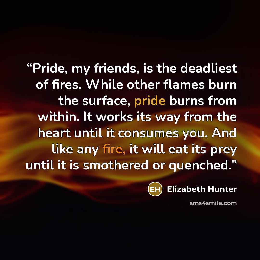 “Pride, my friends, is the deadliest of fires. While other flames burn the surface, pride burns from within. It works its way from the heart until it consumes you. And like any fire, it will eat its prey until it is smothered or quenched.” quote by Elizabeth Hunter