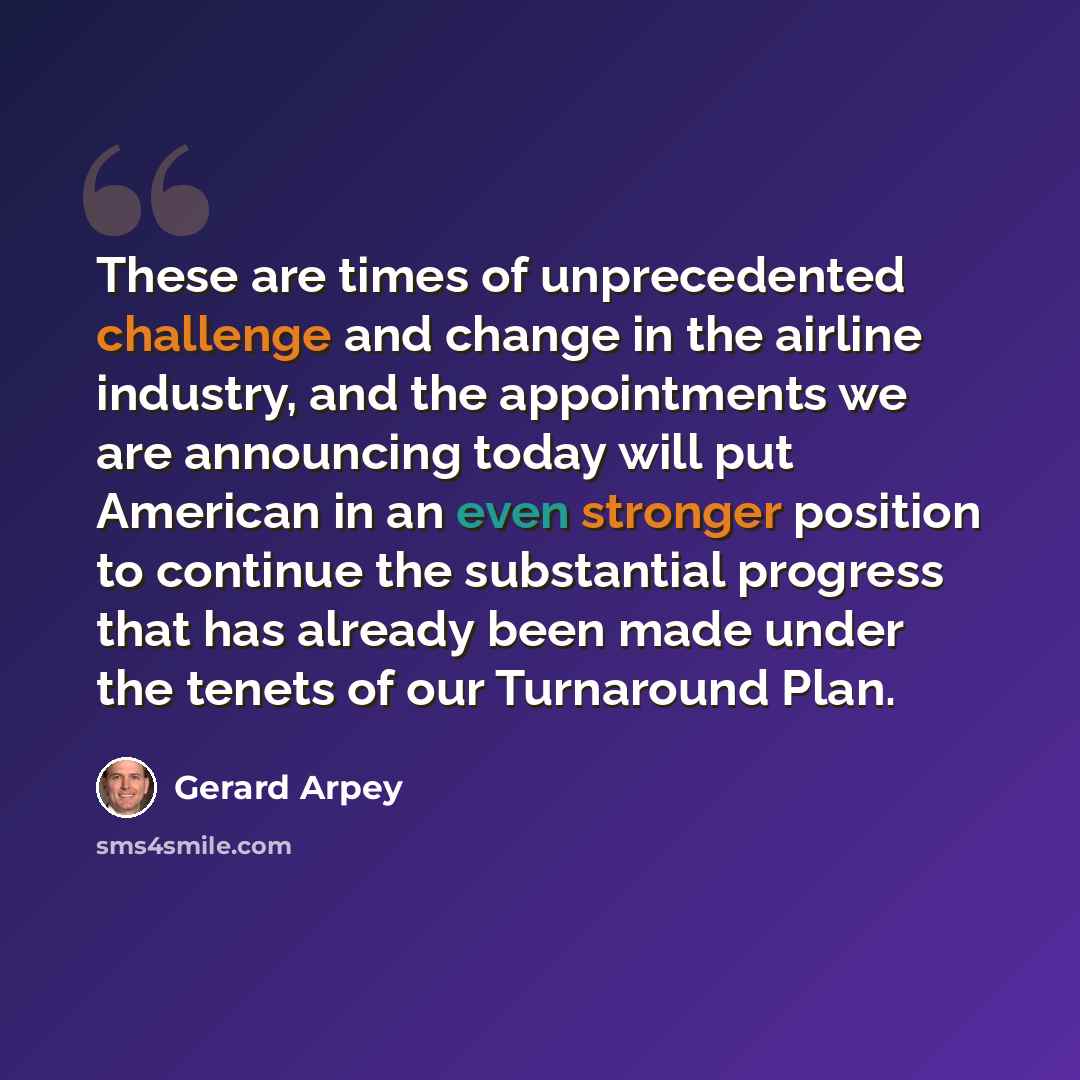 “These are times of unprecedented challenge and change in the airline industry, and the appointments we are announcing today will put American in an even stronger position to continue the substantial progress that has already been made under the tenets of our Turnaround Plan.” quote by Gerard Arpey
